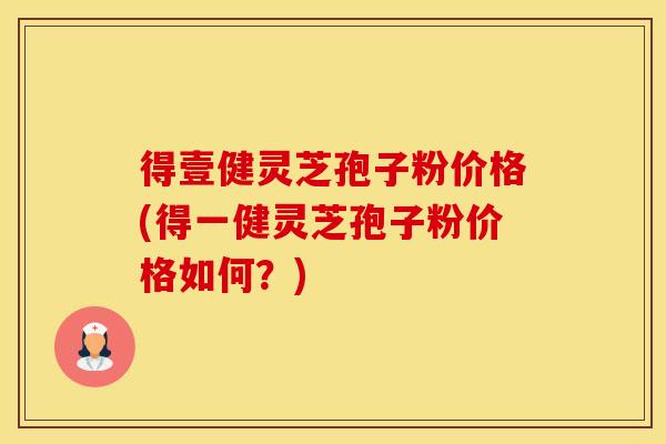得壹健灵芝孢子粉价格(得一健灵芝孢子粉价格如何？)