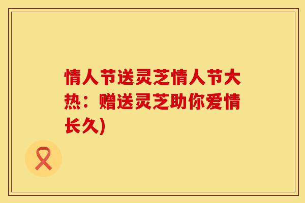 情人节送灵芝情人节大热:赠送灵芝助你爱情长久) 情人节送灵芝情人节大热:赠送灵芝助你爱情长久)