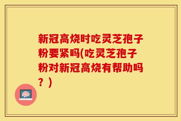 新冠高烧时吃灵芝孢子粉要紧吗(吃灵芝孢子粉对新冠高烧有帮助吗？)