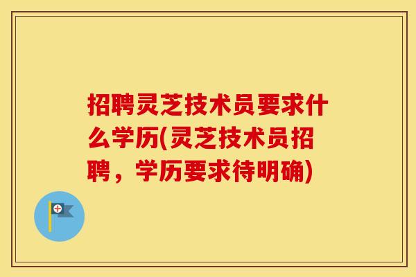 招聘灵芝技术员要求什么学历(灵芝技术员招聘，学历要求待明确)