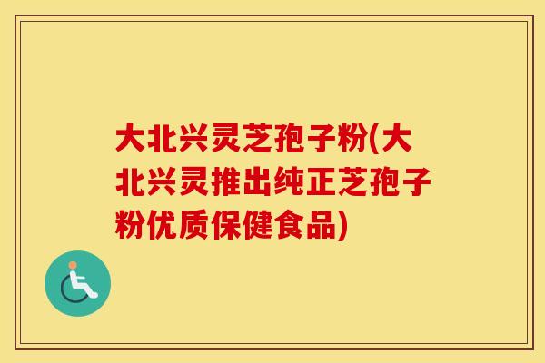 大北兴灵芝孢子粉(大北兴灵推出纯正芝孢子粉优质保健食品)