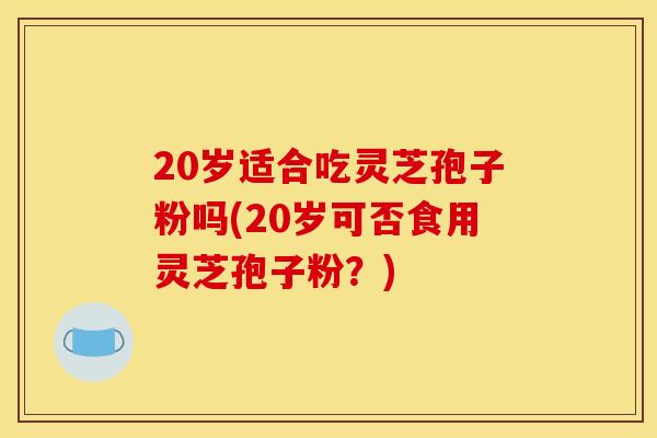 20岁适合吃灵芝孢子粉吗(20岁可否食用灵芝孢子粉？)
