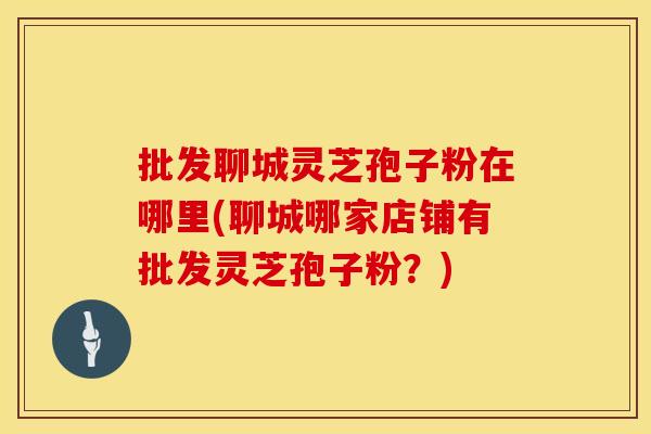 批发聊城灵芝孢子粉在哪里(聊城哪家店铺有批发灵芝孢子粉？)