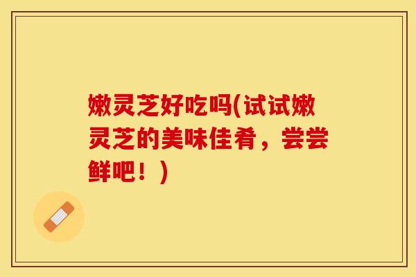 嫩灵芝好吃吗(试试嫩灵芝的美味佳肴,尝尝鲜吧!) 嫩灵芝好吃吗(试试嫩灵芝的美味佳肴,尝尝鲜吧!)