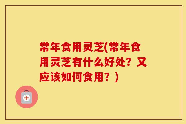 常年食用灵芝(常年食用灵芝有什么好处?又应该如何食用?) 常年食用灵芝(常年食用灵芝有什么好处?又应该如何食用?)