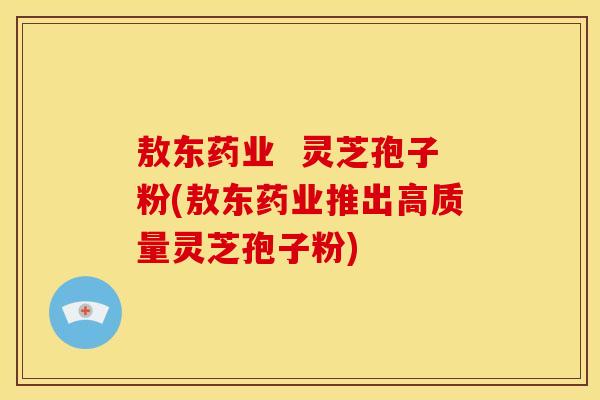敖东药业  灵芝孢子粉(敖东药业推出高质量灵芝孢子粉)