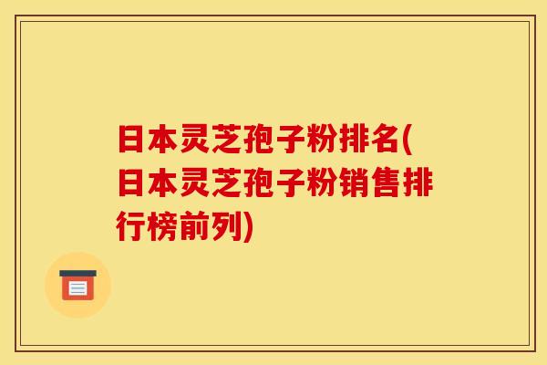 日本灵芝孢子粉排名(日本灵芝孢子粉销售排行榜前列)