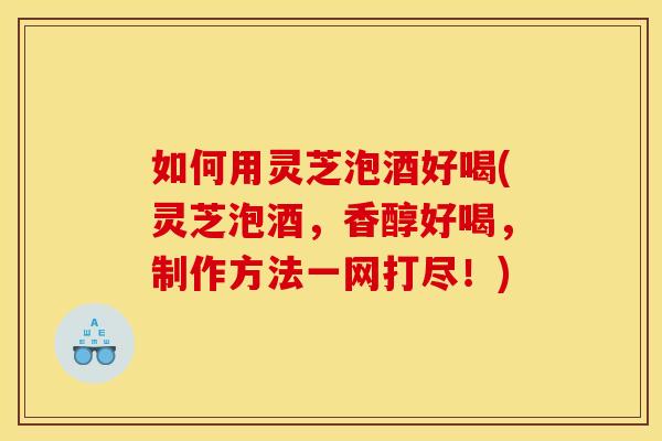 如何用灵芝泡酒好喝(灵芝泡酒，香醇好喝，制作方法一网打尽！)