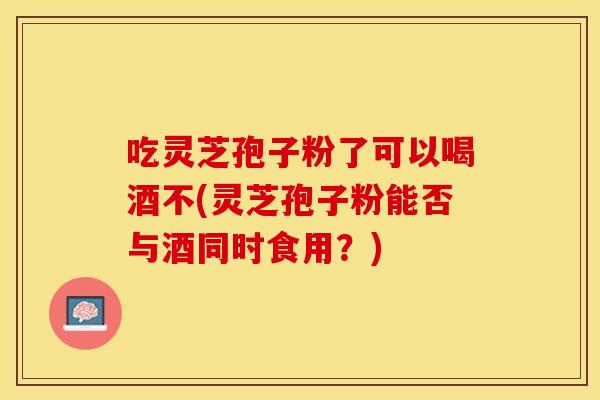 吃灵芝孢子粉了可以喝酒不(灵芝孢子粉能否与酒同时食用？)