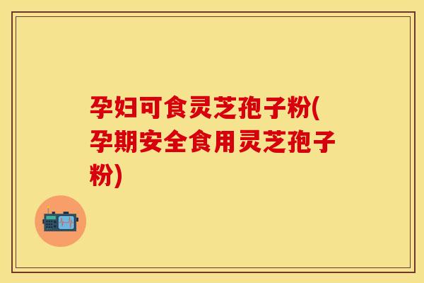 孕妇可食灵芝孢子粉(孕期安全食用灵芝孢子粉)