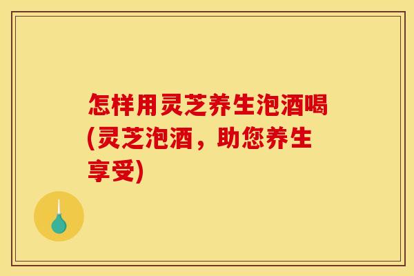 怎样用灵芝养生泡酒喝(灵芝泡酒，助您养生享受)