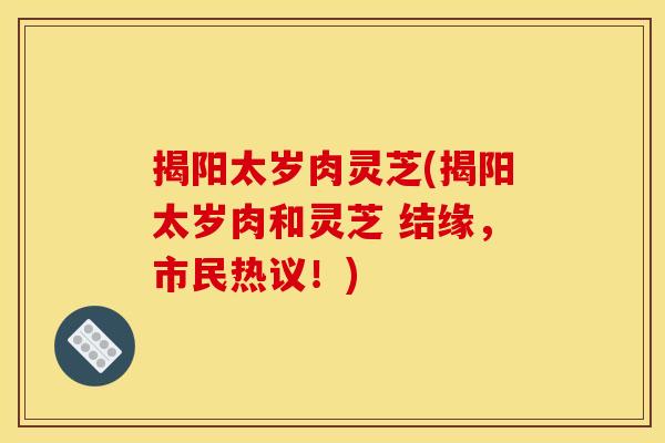 揭阳太岁肉灵芝(揭阳太岁肉和灵芝 结缘，市民热议！)
