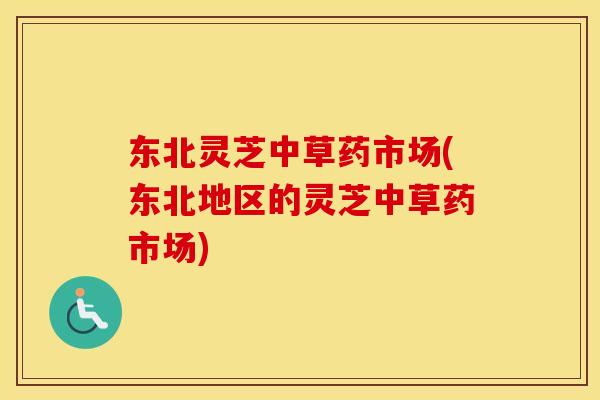 东北灵芝中草药市场(东北地区的灵芝中草药市场) 东北灵芝中草药市场(东北地区的灵芝中草药市场)