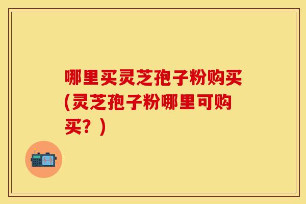 哪里买灵芝孢子粉购买(灵芝孢子粉哪里可购买？)