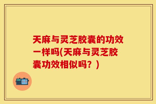 天麻与灵芝胶囊的功效一样吗(天麻与灵芝胶囊功效相似吗？)