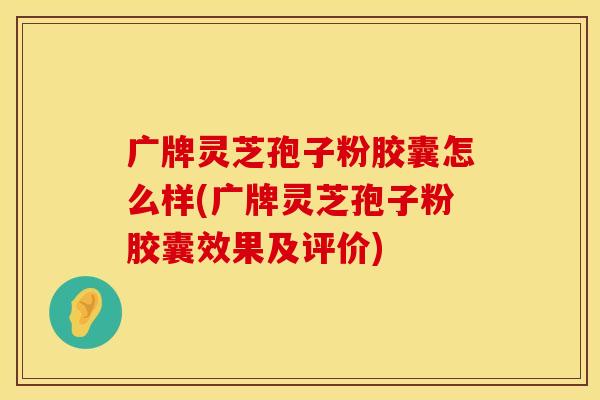 广牌灵芝孢子粉胶囊怎么样(广牌灵芝孢子粉胶囊效果及评价) 广牌灵芝孢子粉胶囊怎么样(广牌灵芝孢子粉胶囊效果及评价)