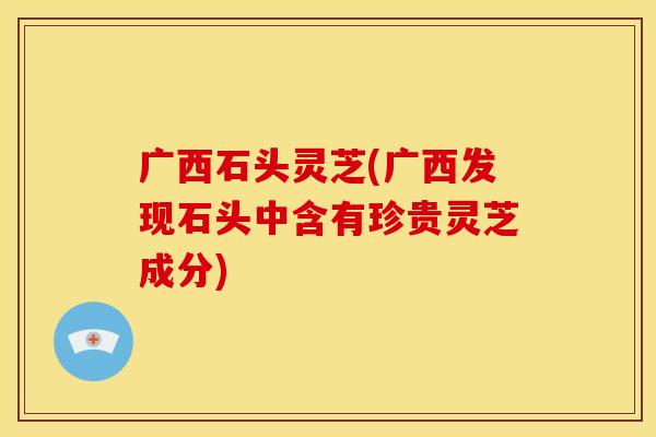 广西石头灵芝(广西发现石头中含有珍贵灵芝成分)
