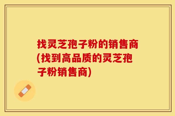找灵芝孢子粉的销售商(找到高品质的灵芝孢子粉销售商)