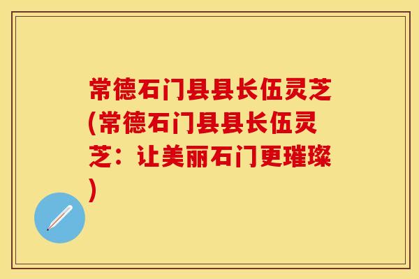 常德石门县县长伍灵芝(常德石门县县长伍灵芝：让美丽石门更璀璨)