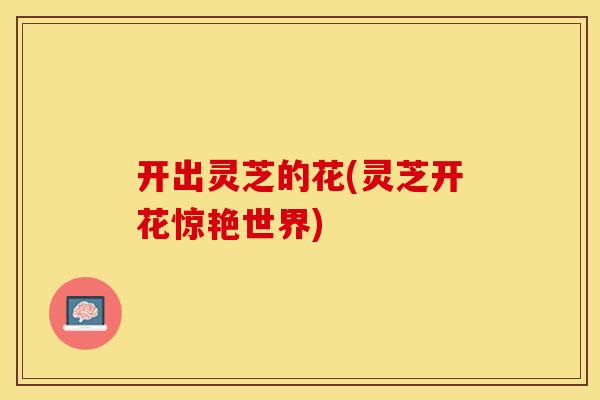 开出灵芝的花(灵芝开花惊艳世界)