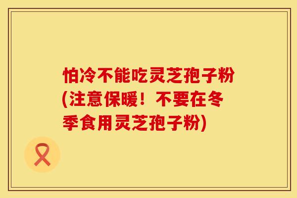 怕冷不能吃灵芝孢子粉(注意保暖!不要在冬季食用灵芝孢子粉) 怕冷不能吃灵芝孢子粉(注意保暖!不要在冬季食用灵芝孢子粉)