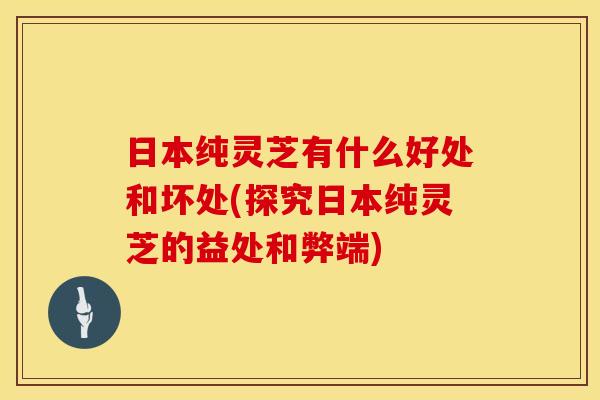 日本纯灵芝有什么好处和坏处(探究日本纯灵芝的益处和弊端)