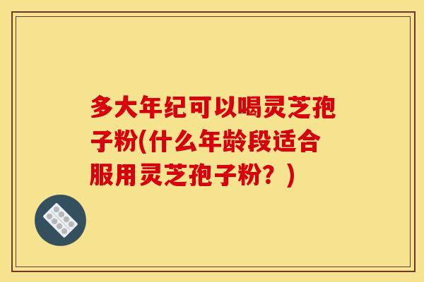 多大年纪可以喝灵芝孢子粉(什么年龄段适合服用灵芝孢子粉？)