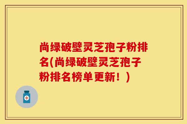 尚绿破壁灵芝孢子粉排名(尚绿破壁灵芝孢子粉排名榜单更新！)