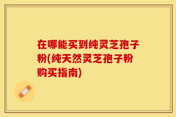在哪能买到纯灵芝孢子粉(纯天然灵芝孢子粉购买指南)