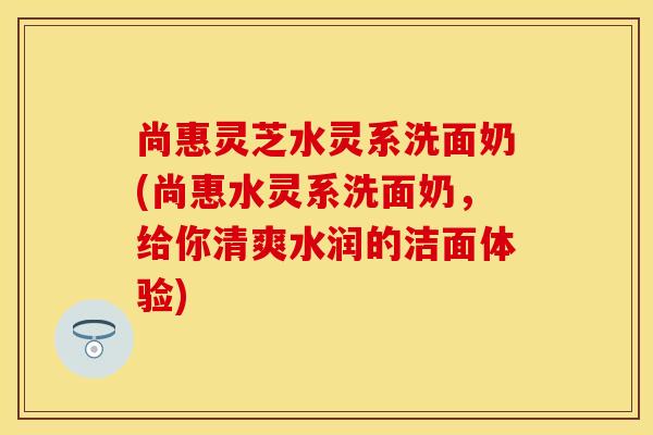 尚惠灵芝水灵系洗面奶(尚惠水灵系洗面奶,给你清爽水润的洁面体验) 尚惠灵芝水灵系洗面奶(尚惠水灵系洗面奶,给你清爽水润的洁面体验)