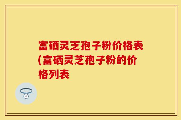 富硒灵芝孢子粉价格表(富硒灵芝孢子粉的价格列表 富硒灵芝孢子粉价格表(富硒灵芝孢子粉的价格列表