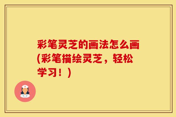 彩笔灵芝的画法怎么画(彩笔描绘灵芝，轻松学习！)