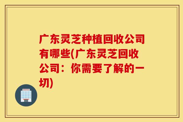 广东灵芝种植回收公司有哪些(广东灵芝回收公司：你需要了解的一切)