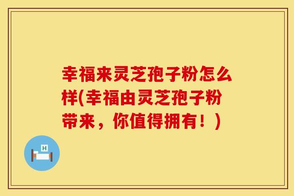 幸福来灵芝孢子粉怎么样(幸福由灵芝孢子粉带来，你值得拥有！)