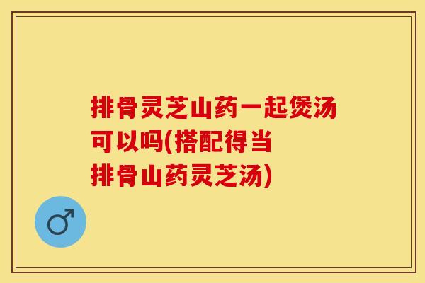 排骨灵芝山药一起煲汤可以吗(搭配得当  排骨山药灵芝汤)
