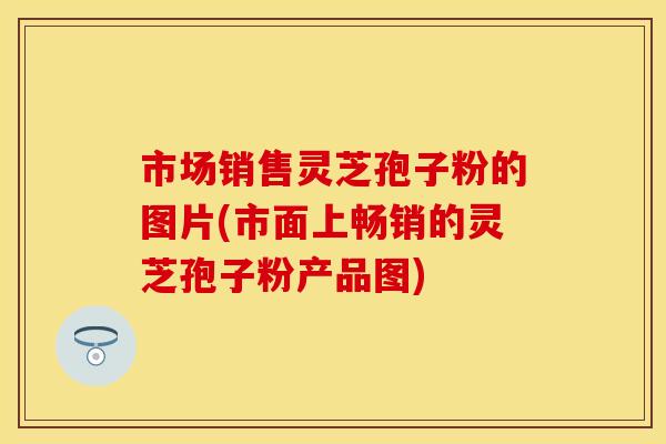 市场销售灵芝孢子粉的图片(市面上畅销的灵芝孢子粉产品图)