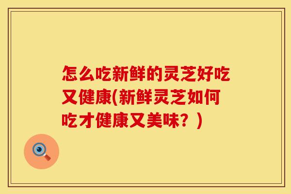 怎么吃新鲜的灵芝好吃又健康(新鲜灵芝如何吃才健康又美味?) 怎么吃新鲜的灵芝好吃又健康(新鲜灵芝如何吃才健康又美味?)