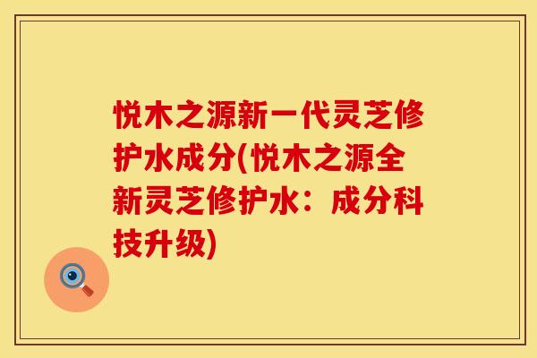 悦木之源新一代灵芝修护水成分(悦木之源全新灵芝修护水：成分科技升级)