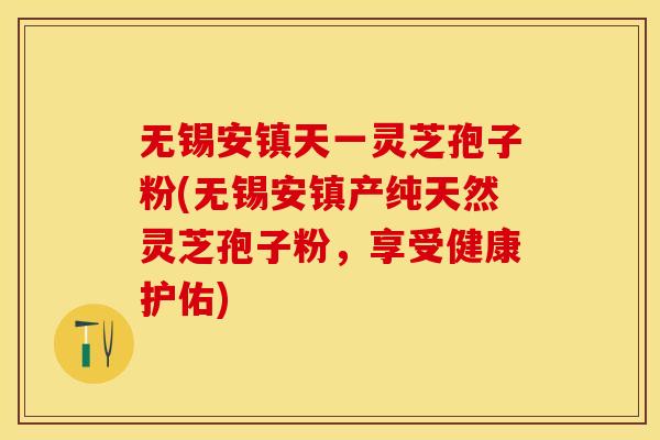 无锡安镇天一灵芝孢子粉(无锡安镇产纯天然灵芝孢子粉，享受健康护佑)