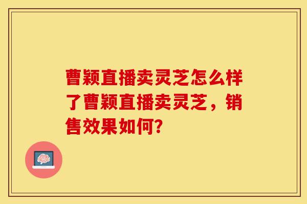 曹颖直播卖灵芝怎么样了曹颖直播卖灵芝，销售效果如何？