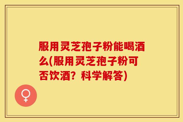 服用灵芝孢子粉能喝酒么(服用灵芝孢子粉可否饮酒？科学解答)