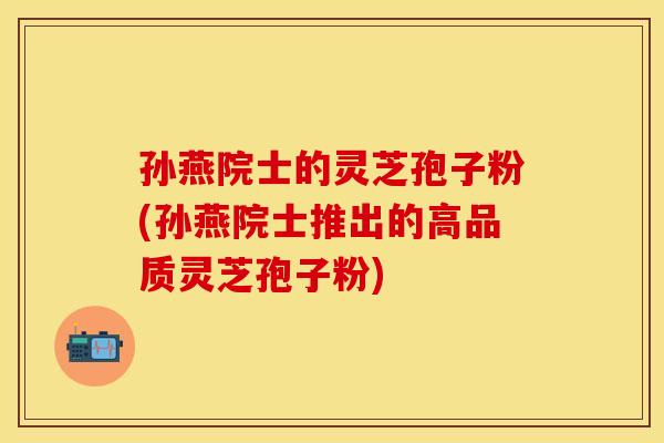 孙燕院士的灵芝孢子粉(孙燕院士推出的高品质灵芝孢子粉)