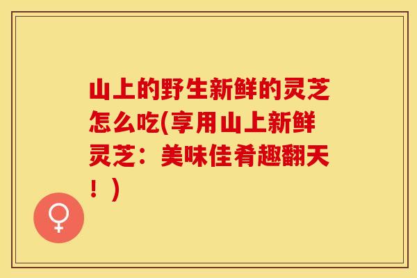 山上的野生新鲜的灵芝怎么吃(享用山上新鲜灵芝：美味佳肴趣翻天！)