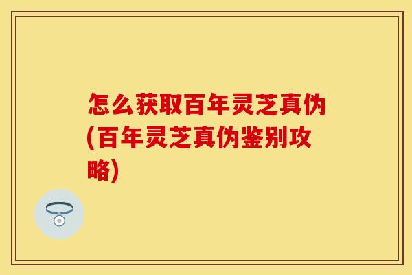 怎么获取百年灵芝真伪(百年灵芝真伪鉴别攻略)