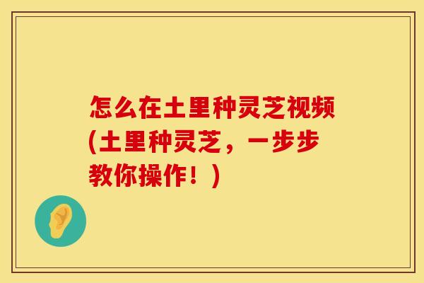 怎么在土里种灵芝视频(土里种灵芝，一步步教你操作！)