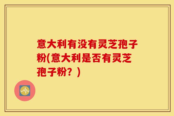 意大利有没有灵芝孢子粉(意大利是否有灵芝孢子粉？)