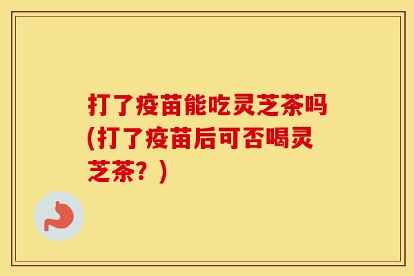 打了疫苗能吃灵芝茶吗(打了疫苗后可否喝灵芝茶？)