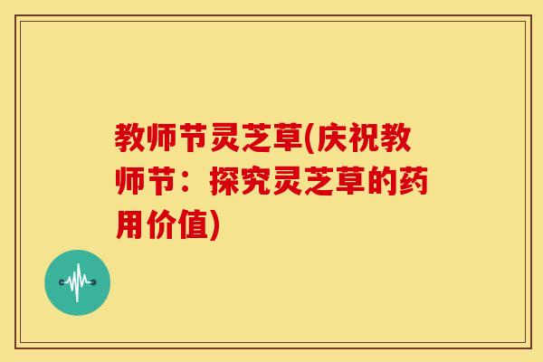 教师节灵芝草(庆祝教师节：探究灵芝草的药用价值)