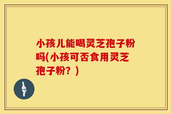 小孩儿能喝灵芝孢子粉吗(小孩可否食用灵芝孢子粉？)