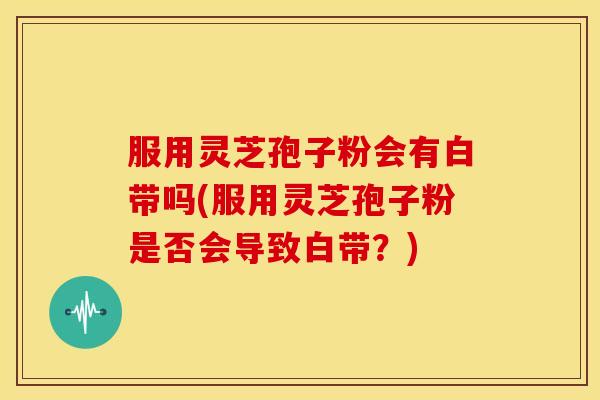 服用灵芝孢子粉会有白带吗(服用灵芝孢子粉是否会导致白带？)